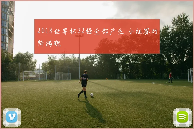 2018世界杯32强全部产生 小组赛对阵揭晓