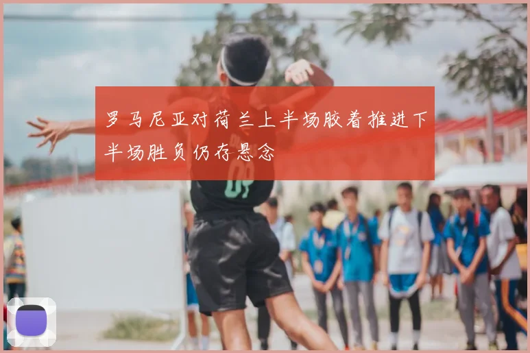 罗马尼亚对荷兰上半场胶着推进下半场胜负仍存悬念
