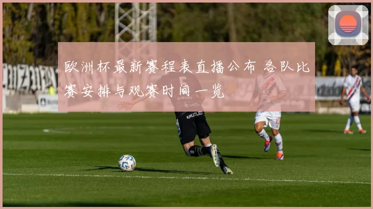 欧洲杯最新赛程表直播公布 各队比赛安排与观赛时间一览