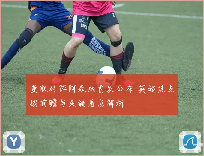 曼联对阵阿森纳首发公布 英超焦点战前瞻与关键看点解析