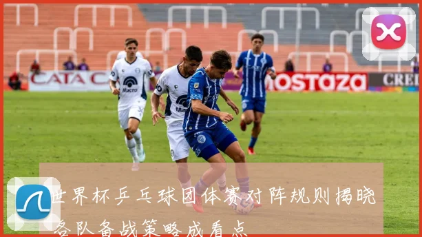 世界杯乒乓球团体赛对阵规则揭晓 各队备战策略成看点