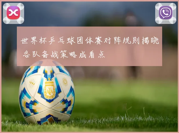 世界杯乒乓球团体赛对阵规则揭晓 各队备战策略成看点