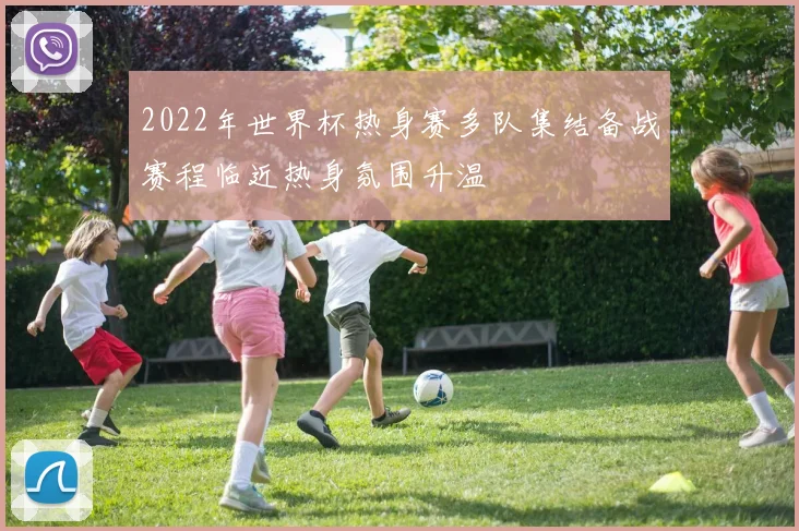 2022年世界杯热身赛多队集结备战赛程临近热身氛围升温