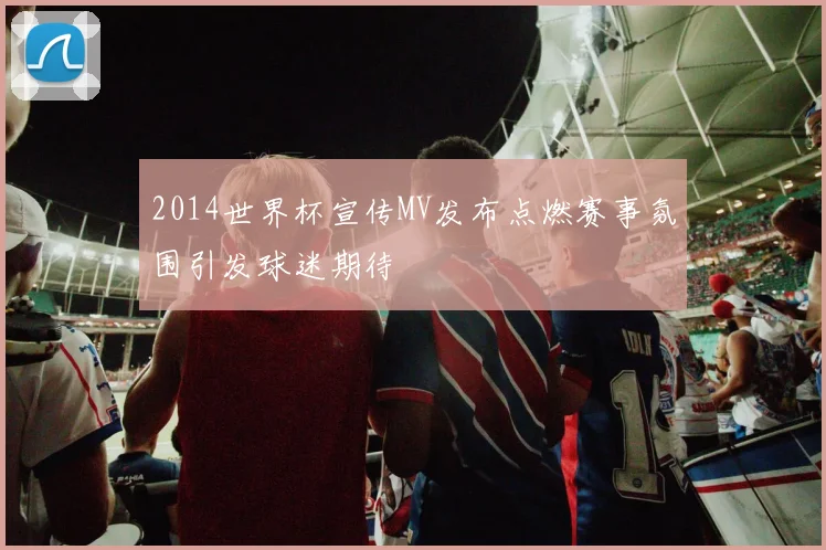 2014世界杯宣传MV发布点燃赛事氛围引发球迷期待