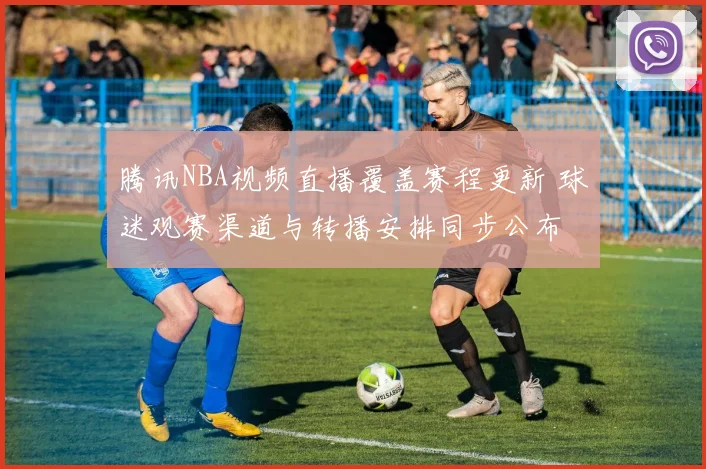腾讯NBA视频直播覆盖赛程更新 球迷观赛渠道与转播安排同步公布