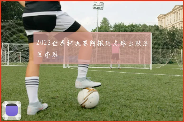 2022世界杯决赛阿根廷点球击败法国夺冠
