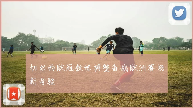 切尔西欧冠教练调整备战欧洲赛场新考验