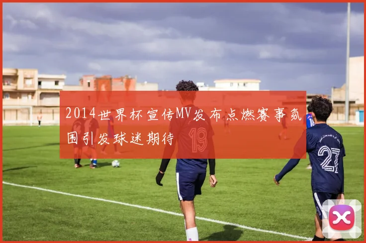 2014世界杯宣传MV发布点燃赛事氛围引发球迷期待