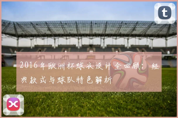 2016年欧洲杯球衣设计全回顾:经典款式与球队特色解析