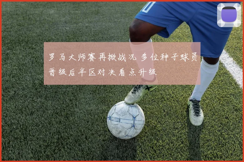 罗马大师赛再掀战况 多位种子球员晋级后半区对决看点升级