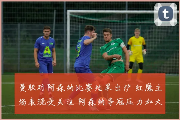 曼联对阿森纳比赛结果出炉 红魔主场表现受关注 阿森纳争冠压力加大