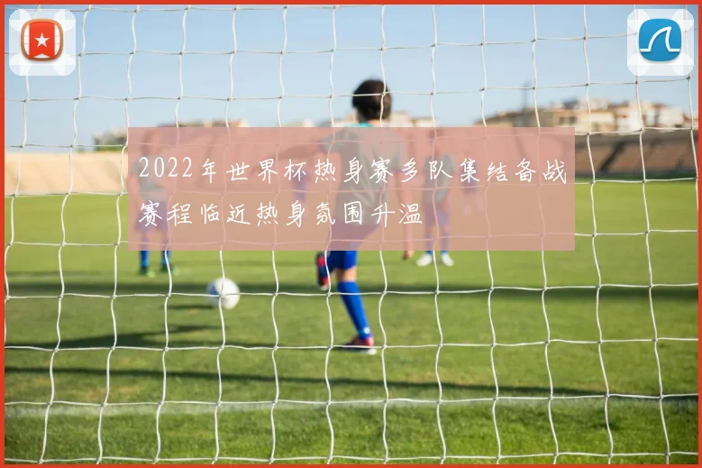 2022年世界杯热身赛多队集结备战赛程临近热身氛围升温