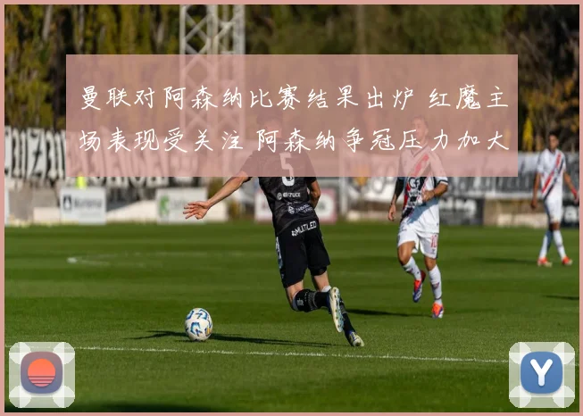 曼联对阿森纳比赛结果出炉 红魔主场表现受关注 阿森纳争冠压力加大