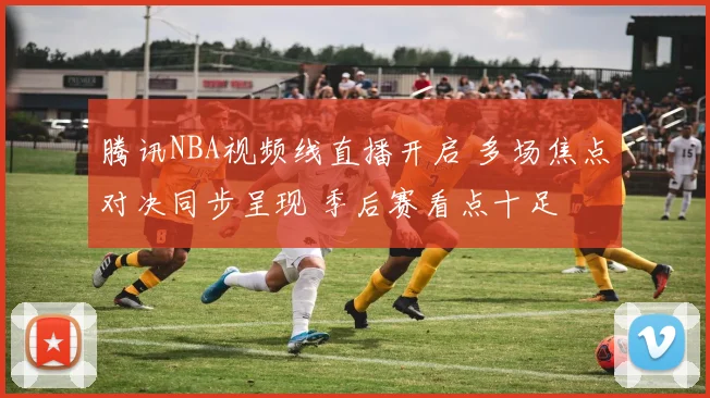 腾讯NBA视频线直播开启 多场焦点对决同步呈现 季后赛看点十足