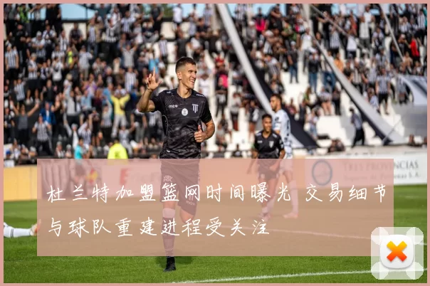 杜兰特加盟篮网时间曝光 交易细节与球队重建进程受关注