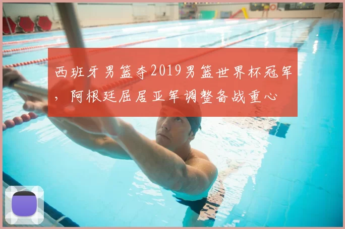 西班牙男篮夺2019男篮世界杯冠军，阿根廷屈居亚军调整备战重心