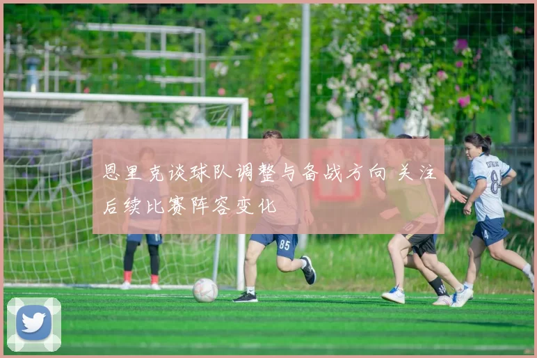 恩里克谈球队调整与备战方向 关注后续比赛阵容变化