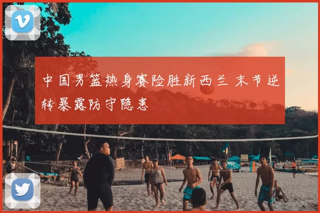 中国男篮热身赛险胜新西兰 末节逆转暴露防守隐患