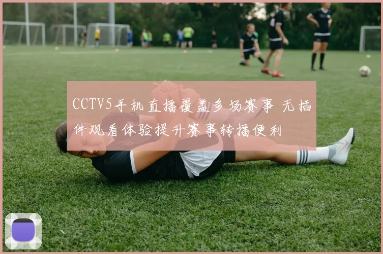 CCTV5手机直播覆盖多场赛事 无插件观看体验提升赛事转播便利