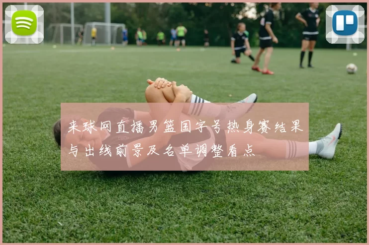 来球网直播男篮国字号热身赛结果与出线前景及名单调整看点