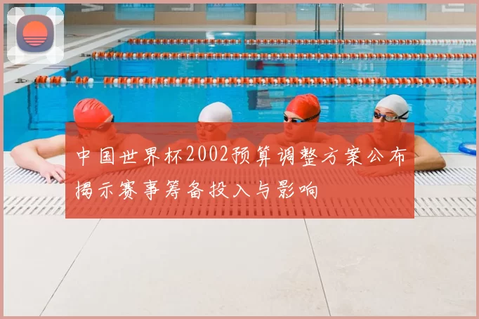 中国世界杯2002预算调整方案公布揭示赛事筹备投入与影响