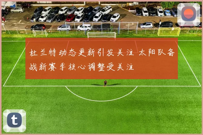 杜兰特动态更新引发关注 太阳队备战新赛季核心调整受关注