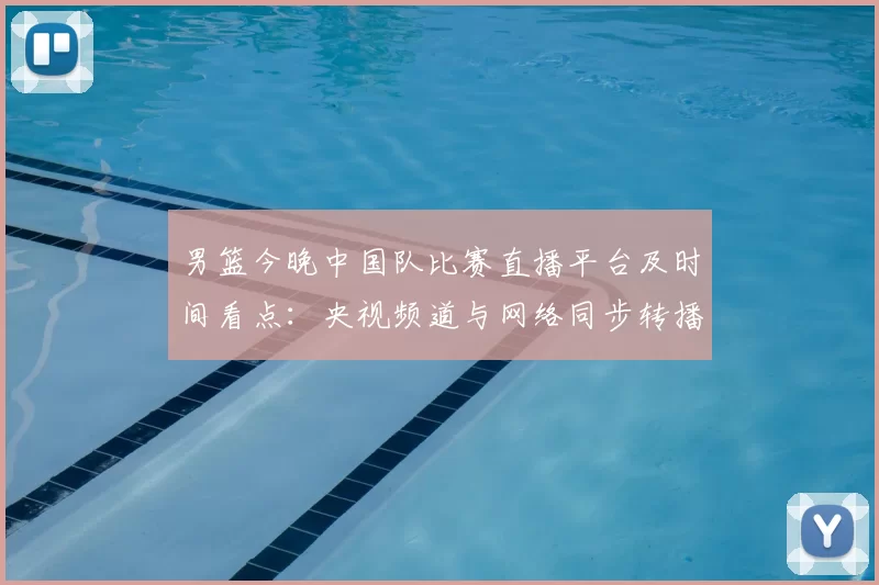 男篮今晚中国队比赛直播平台及时间看点：央视频道与网络同步转播