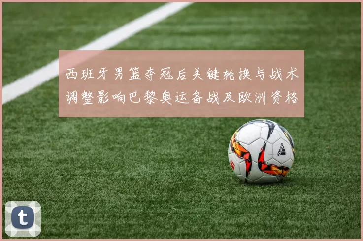 西班牙男篮夺冠后关键轮换与战术调整影响巴黎奥运备战及欧洲资格形势