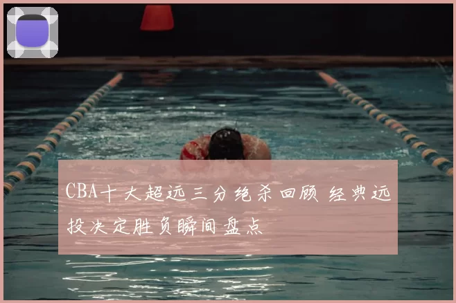 CBA十大超远三分绝杀回顾 经典远投决定胜负瞬间盘点