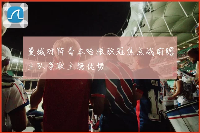 曼城对阵哥本哈根欧冠焦点战前瞻主队争取主场优势