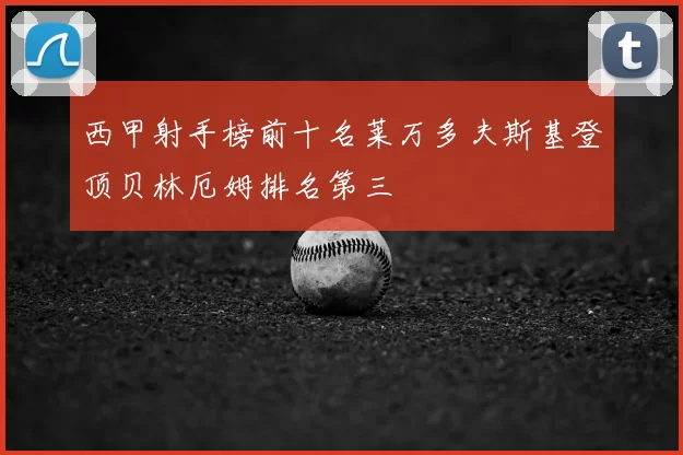 西甲射手榜前十名莱万多夫斯基登顶贝林厄姆排名第三