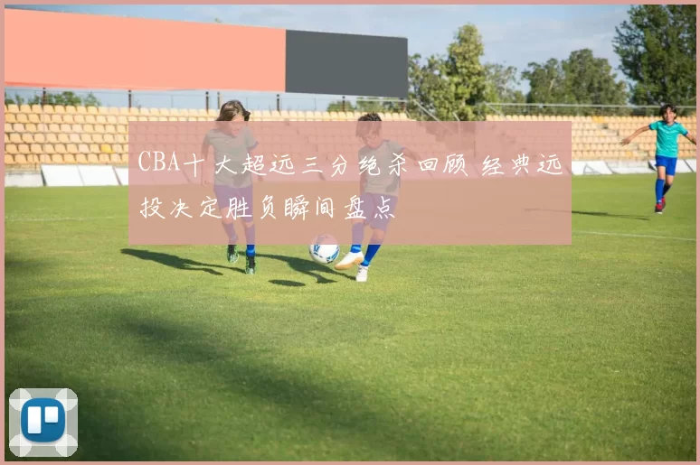 CBA十大超远三分绝杀回顾 经典远投决定胜负瞬间盘点