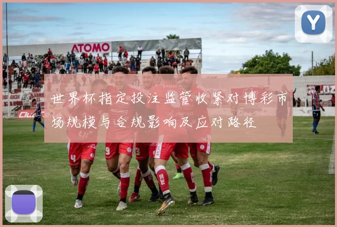 世界杯指定投注监管收紧对博彩市场规模与合规影响及应对路径