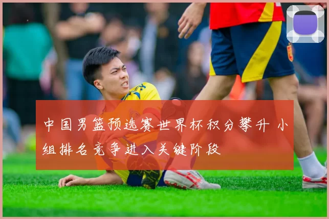 中国男篮预选赛世界杯积分攀升 小组排名竞争进入关键阶段