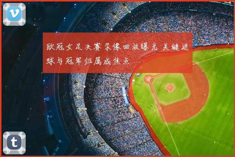 欧冠女足决赛录像回放曝光 关键进球与冠军归属成焦点