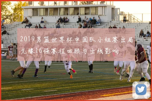 2019男篮世界杯中国队小组赛出局无缘16强赛程回顾与出线影响