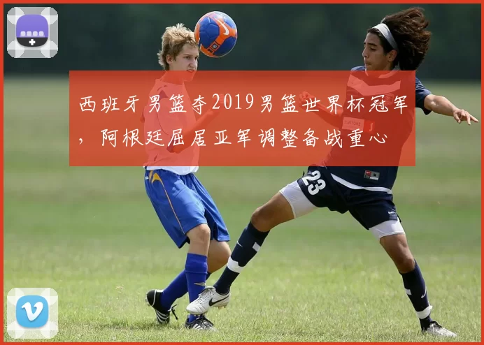 西班牙男篮夺2019男篮世界杯冠军，阿根廷屈居亚军调整备战重心