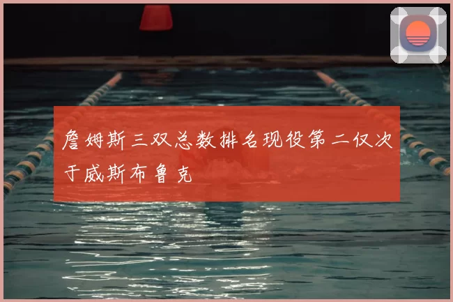 詹姆斯三双总数排名现役第二仅次于威斯布鲁克