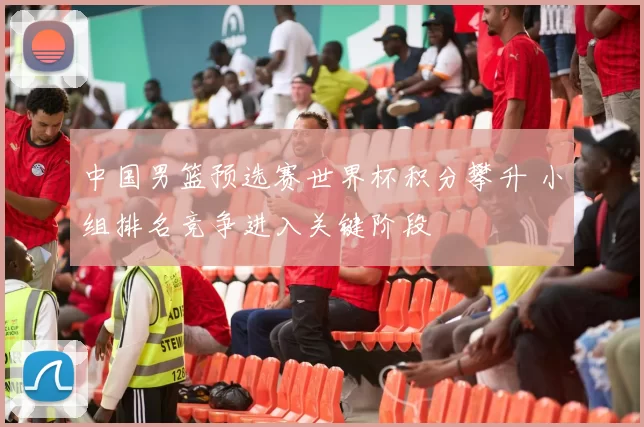 中国男篮预选赛世界杯积分攀升 小组排名竞争进入关键阶段