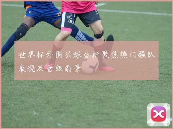 世界杯外围买球分析聚焦热门强队表现及晋级前景