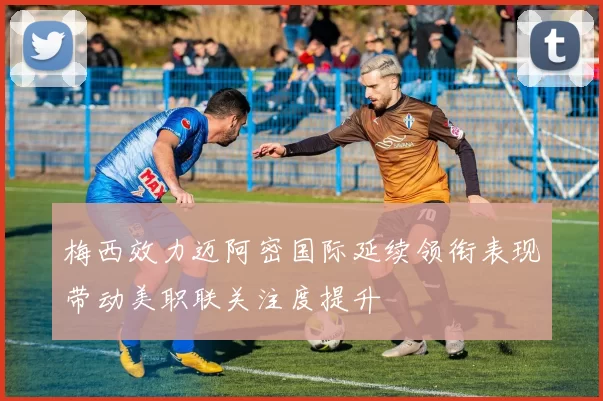 梅西效力迈阿密国际延续领衔表现带动美职联关注度提升