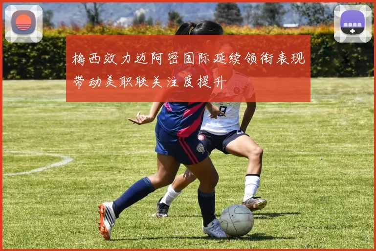 梅西效力迈阿密国际延续领衔表现带动美职联关注度提升