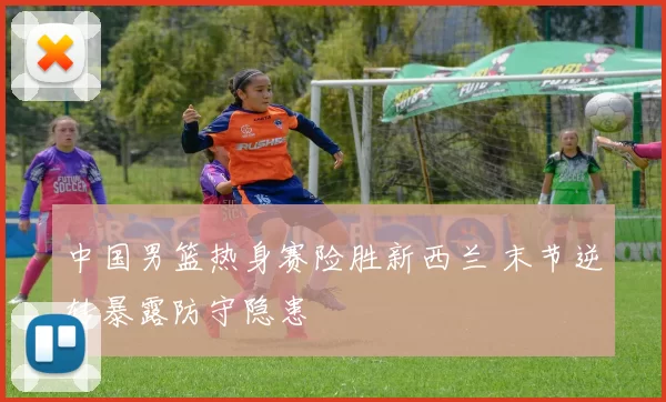 中国男篮热身赛险胜新西兰 末节逆转暴露防守隐患