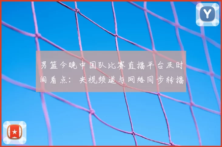 男篮今晚中国队比赛直播平台及时间看点：央视频道与网络同步转播