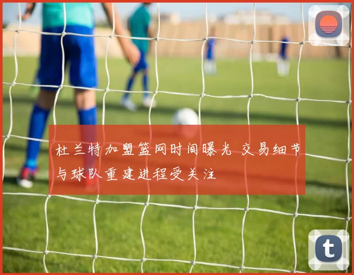 杜兰特加盟篮网时间曝光 交易细节与球队重建进程受关注