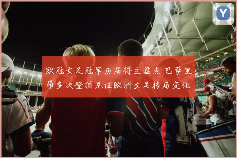 欧冠女足冠军历届得主盘点 巴萨里昂多次登顶见证欧洲女足格局变化