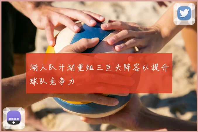 湖人队计划重组三巨头阵容以提升球队竞争力