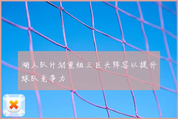 湖人队计划重组三巨头阵容以提升球队竞争力