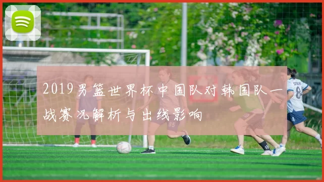 2019男篮世界杯中国队对韩国队一战赛况解析与出线影响