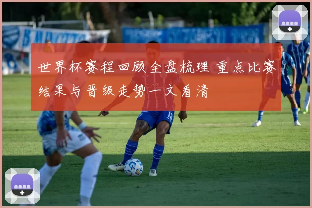 世界杯赛程回顾全盘梳理 重点比赛结果与晋级走势一文看清